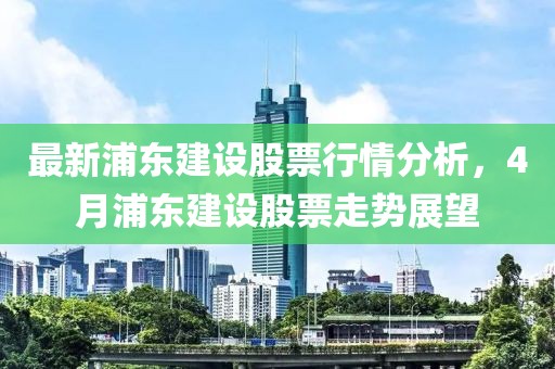 最新浦東建設股票行情分析，4月浦東建設股票走勢展望