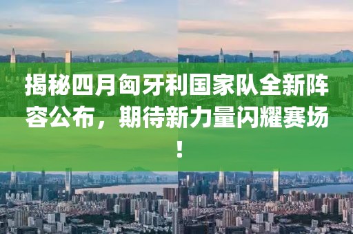 揭秘四月匈牙利國家隊(duì)全新陣容公布，期待新力量閃耀賽場！