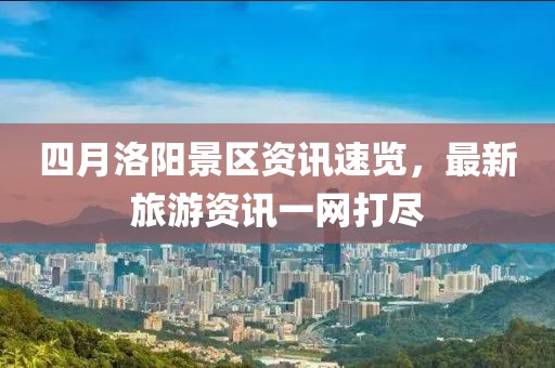 四月洛陽景區(qū)資訊速覽，最新旅游資訊一網(wǎng)打盡