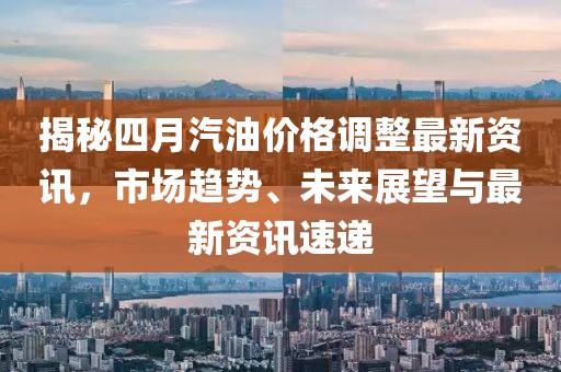 揭秘四月汽油價(jià)格調(diào)整最新資訊，市場(chǎng)趨勢(shì)、未來(lái)展望與最新資訊速遞