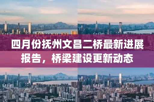 四月份撫州文昌二橋最新進(jìn)展報告，橋梁建設(shè)更新動態(tài)