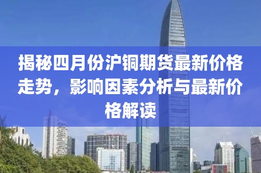 揭秘四月份滬銅期貨最新價格走勢，影響因素分析與最新價格解讀
