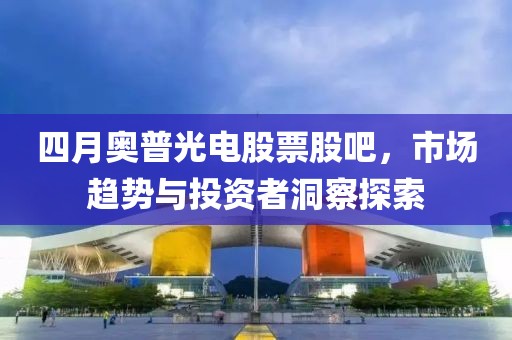 四月奧普光電股票股吧，市場(chǎng)趨勢(shì)與投資者洞察探索