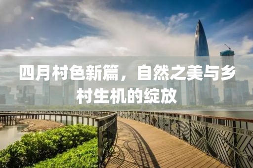 四月村色新篇，自然之美與鄉(xiāng)村生機的綻放