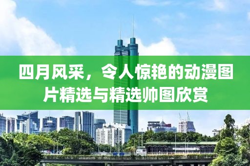 四月風(fēng)采，令人驚艷的動漫圖片精選與精選帥圖欣賞