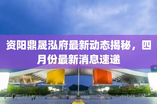 資陽(yáng)鼎晟泓府最新動(dòng)態(tài)揭秘，四月份最新消息速遞