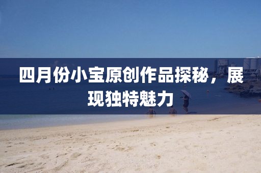 四月份小寶原創(chuàng)作品探秘，展現(xiàn)獨(dú)特魅力