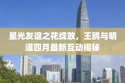 星光友誼之花綻放，王鷗與明道四月最新互動(dòng)揭秘