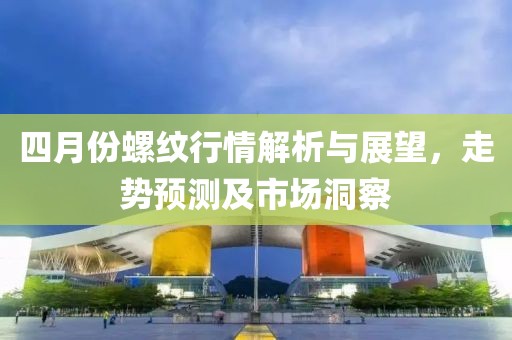 四月份螺紋行情解析與展望，走勢預測及市場洞察