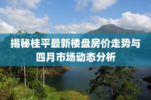 揭秘桂平最新樓盤房價走勢與四月市場動態(tài)分析