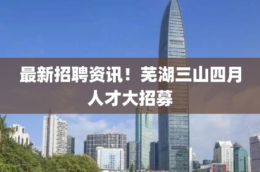最新招聘資訊！蕪湖三山四月人才大招募