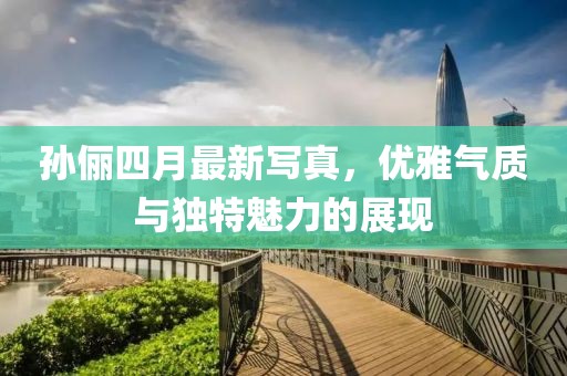 孫儷四月最新寫真，優(yōu)雅氣質(zhì)與獨(dú)特魅力的展現(xiàn)
