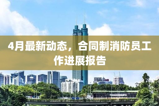4月最新動態(tài)，合同制消防員工作進展報告