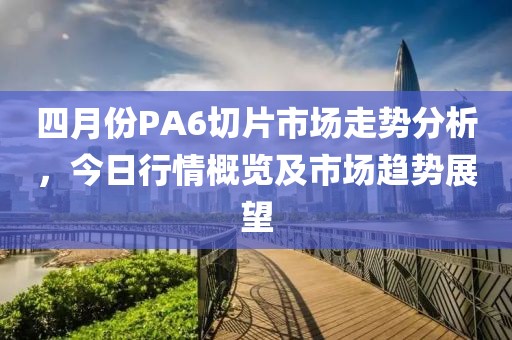 四月份PA6切片市場(chǎng)走勢(shì)分析，今日行情概覽及市場(chǎng)趨勢(shì)展望