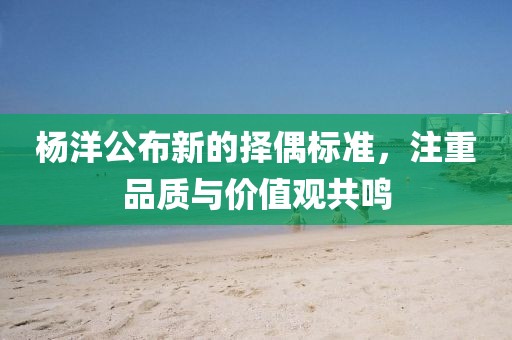 楊洋公布新的擇偶標(biāo)準(zhǔn)，注重品質(zhì)與價值觀共鳴