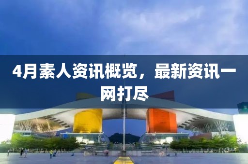 4月素人資訊概覽，最新資訊一網(wǎng)打盡