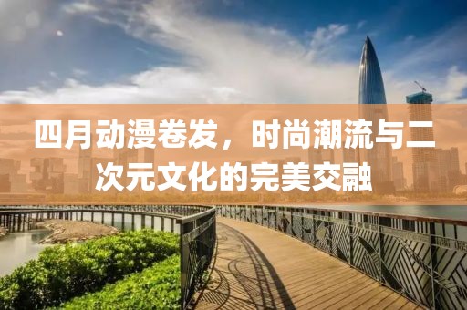 四月動漫卷發(fā)，時尚潮流與二次元文化的完美交融