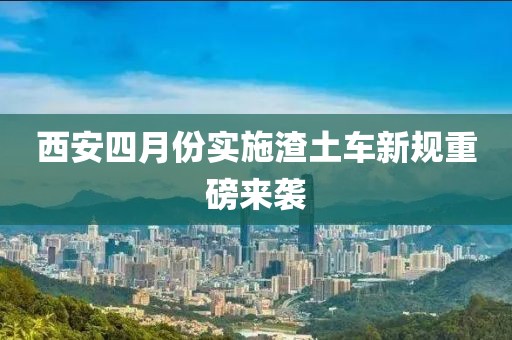 西安四月份實(shí)施渣土車新規(guī)重磅來襲