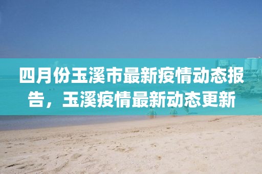 四月份玉溪市最新疫情動態(tài)報告，玉溪疫情最新動態(tài)更新
