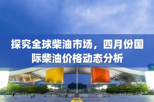 探究全球柴油市場(chǎng)，四月份國(guó)際柴油價(jià)格動(dòng)態(tài)分析