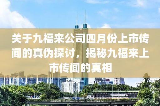關(guān)于九福來(lái)公司四月份上市傳聞的真?zhèn)翁接?，揭秘九福?lái)上市傳聞的真相