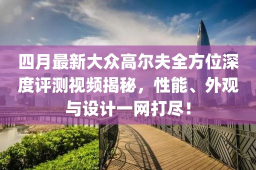 四月最新大眾高爾夫全方位深度評(píng)測(cè)視頻揭秘，性能、外觀與設(shè)計(jì)一網(wǎng)打盡！