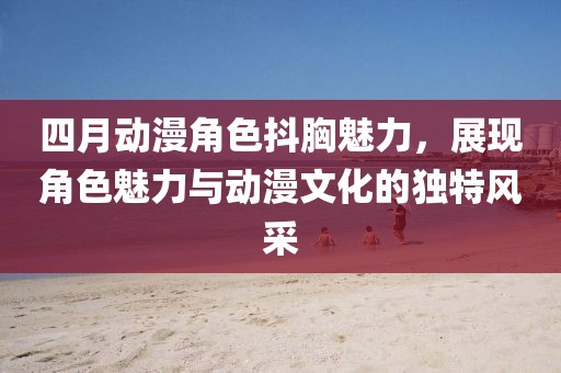 四月動漫角色抖胸魅力，展現(xiàn)角色魅力與動漫文化的獨特風采
