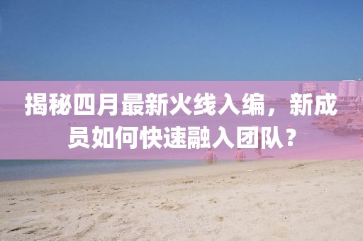 揭秘四月最新火線入編，新成員如何快速融入團隊？