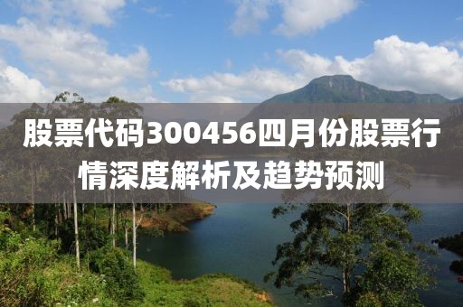 股票代碼300456四月份股票行情深度解析及趨勢預測