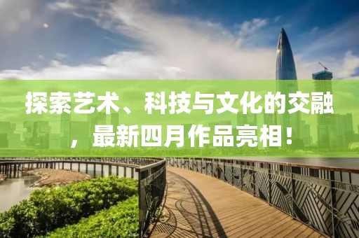 探索藝術(shù)、科技與文化的交融，最新四月作品亮相！