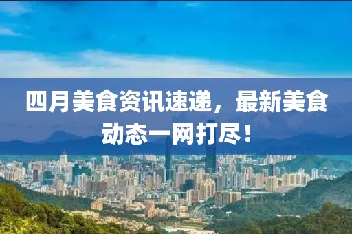 四月美食資訊速遞，最新美食動(dòng)態(tài)一網(wǎng)打盡！