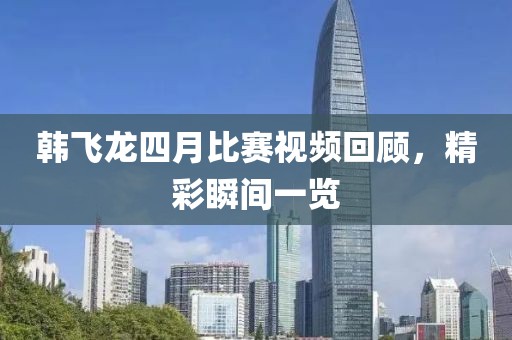 韓飛龍四月比賽視頻回顧，精彩瞬間一覽