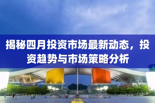 揭秘四月投資市場(chǎng)最新動(dòng)態(tài)，投資趨勢(shì)與市場(chǎng)策略分析