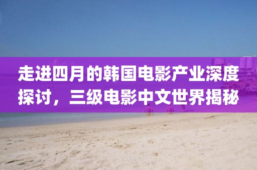 走進(jìn)四月的韓國(guó)電影產(chǎn)業(yè)深度探討，三級(jí)電影中文世界揭秘
