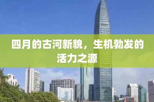 四月的古河新貌，生機勃發(fā)的活力之源
