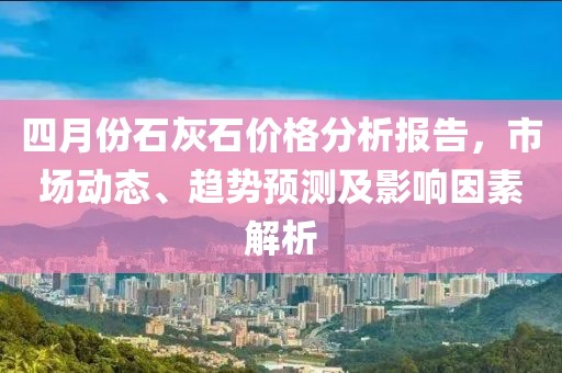 四月份石灰石價(jià)格分析報(bào)告，市場(chǎng)動(dòng)態(tài)、趨勢(shì)預(yù)測(cè)及影響因素解析
