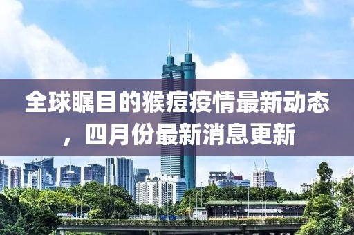 全球矚目的猴痘疫情最新動態(tài)，四月份最新消息更新