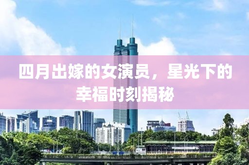 四月出嫁的女演員，星光下的幸福時(shí)刻揭秘