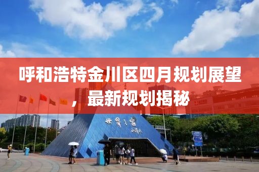 呼和浩特金川區(qū)四月規(guī)劃展望，最新規(guī)劃揭秘