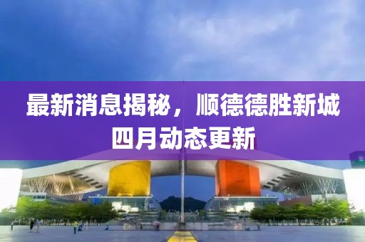 最新消息揭秘，順德德勝新城四月動態(tài)更新