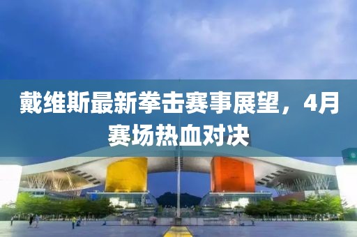 戴維斯最新拳擊賽事展望，4月賽場(chǎng)熱血對(duì)決