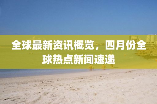 全球最新資訊概覽，四月份全球熱點新聞速遞