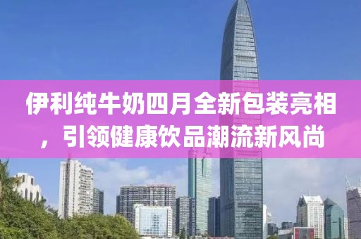 伊利純牛奶四月全新包裝亮相，引領(lǐng)健康飲品潮流新風(fēng)尚