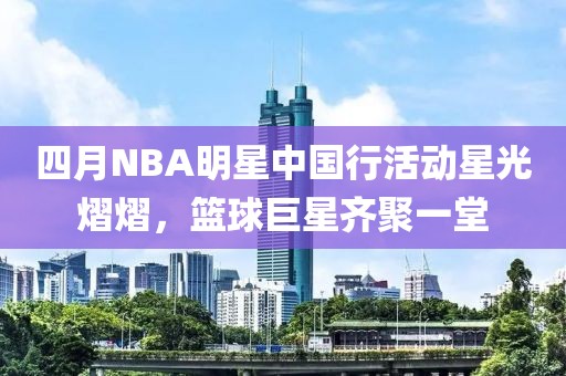 四月NBA明星中國行活動星光熠熠，籃球巨星齊聚一堂