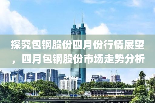 探究包鋼股份四月份行情展望，四月包鋼股份市場(chǎng)走勢(shì)分析