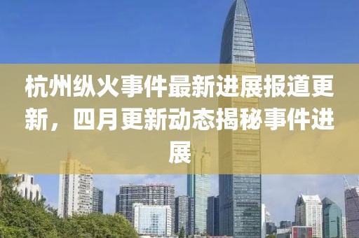 杭州縱火事件最新進(jìn)展報(bào)道更新，四月更新動(dòng)態(tài)揭秘事件進(jìn)展