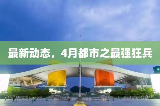 最新動態(tài)，4月都市之最強狂兵
