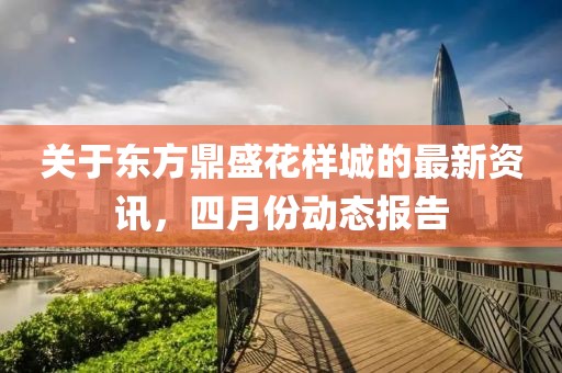關(guān)于東方鼎盛花樣城的最新資訊，四月份動(dòng)態(tài)報(bào)告