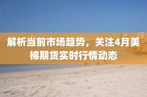 解析當(dāng)前市場(chǎng)趨勢(shì)，關(guān)注4月美棉期貨實(shí)時(shí)行情動(dòng)態(tài)