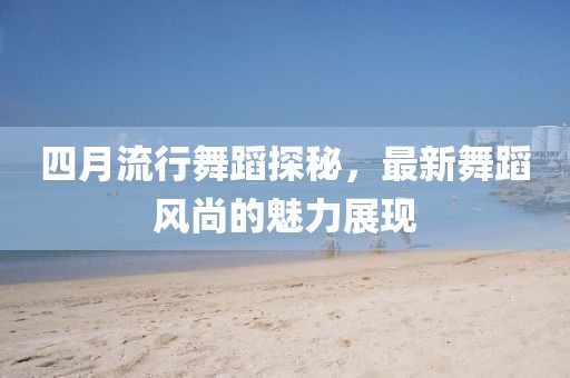 四月流行舞蹈探秘，最新舞蹈風(fēng)尚的魅力展現(xiàn)
